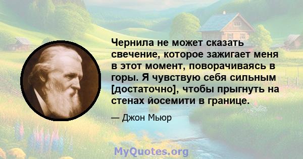 Чернила не может сказать свечение, которое зажигает меня в этот момент, поворачиваясь в горы. Я чувствую себя сильным [достаточно], чтобы прыгнуть на стенах йосемити в границе.