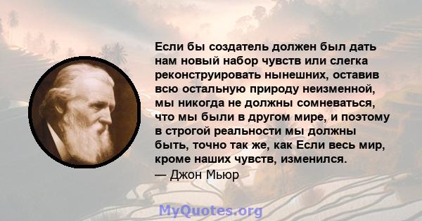 Если бы создатель должен был дать нам новый набор чувств или слегка реконструировать нынешних, оставив всю остальную природу неизменной, мы никогда не должны сомневаться, что мы были в другом мире, и поэтому в строгой