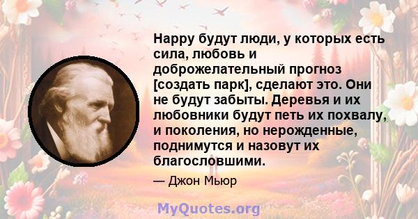 Happy будут люди, у которых есть сила, любовь и доброжелательный прогноз [создать парк], сделают это. Они не будут забыты. Деревья и их любовники будут петь их похвалу, и поколения, но нерожденные, поднимутся и назовут