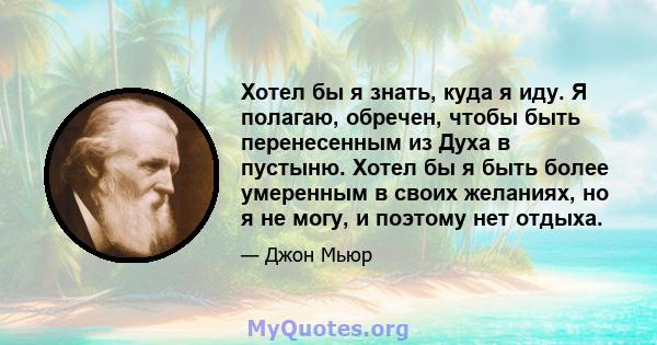 Хотел бы я знать, куда я иду. Я полагаю, обречен, чтобы быть перенесенным из Духа в пустыню. Хотел бы я быть более умеренным в своих желаниях, но я не могу, и поэтому нет отдыха.