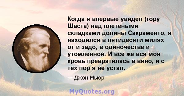 Когда я впервые увидел (гору Шаста) над плетеными складками долины Сакраменто, я находился в пятидесяти милях от и задо, в одиночестве и утомленной. И все же вся моя кровь превратилась в вино, и с тех пор я не устал.