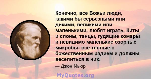 Конечно, все Божьи люди, какими бы серьезными или дикими, великими или маленькими, любят играть. Киты и слоны, танцы, гудящие комары и невидимо маленькие озорные микробы- все теплые с божественным радием и должны