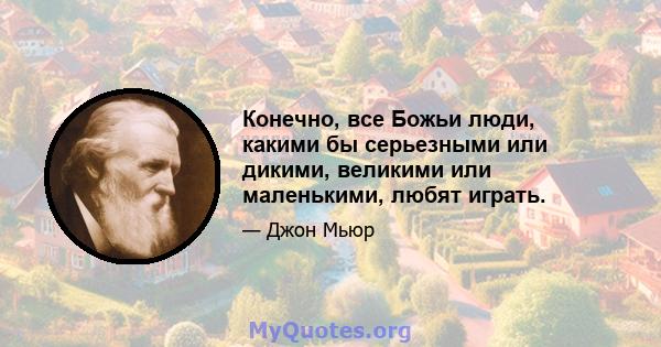 Конечно, все Божьи люди, какими бы серьезными или дикими, великими или маленькими, любят играть.