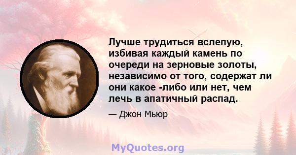 Лучше трудиться вслепую, избивая каждый камень по очереди на зерновые золоты, независимо от того, содержат ли они какое -либо или нет, чем лечь в апатичный распад.