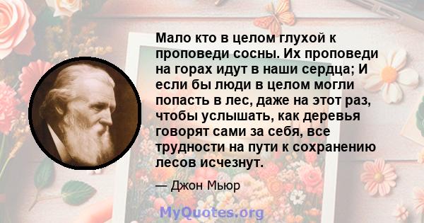 Мало кто в целом глухой к проповеди сосны. Их проповеди на горах идут в наши сердца; И если бы люди в целом могли попасть в лес, даже на этот раз, чтобы услышать, как деревья говорят сами за себя, все трудности на пути