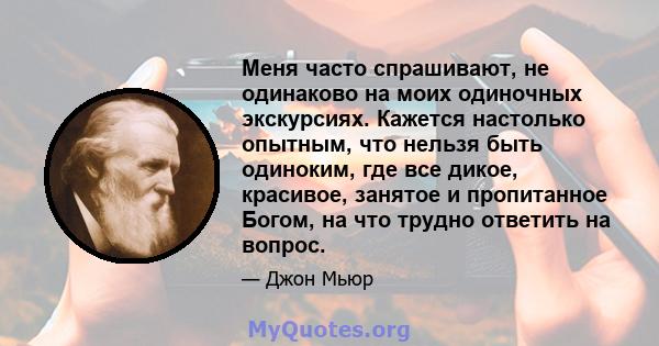 Меня часто спрашивают, не одинаково на моих одиночных экскурсиях. Кажется настолько опытным, что нельзя быть одиноким, где все дикое, красивое, занятое и пропитанное Богом, на что трудно ответить на вопрос.