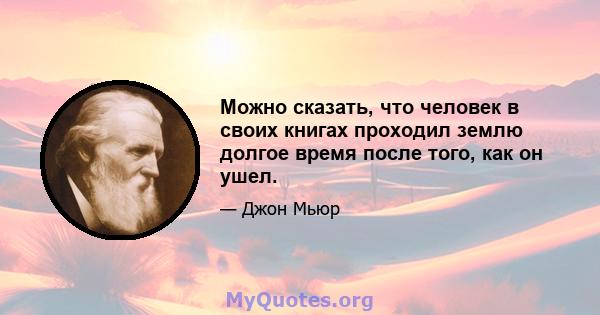 Можно сказать, что человек в своих книгах проходил землю долгое время после того, как он ушел.