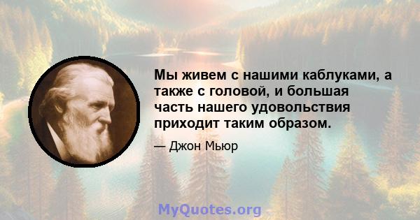 Мы живем с нашими каблуками, а также с головой, и большая часть нашего удовольствия приходит таким образом.