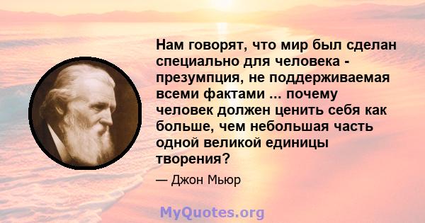 Нам говорят, что мир был сделан специально для человека - презумпция, не поддерживаемая всеми фактами ... почему человек должен ценить себя как больше, чем небольшая часть одной великой единицы творения?