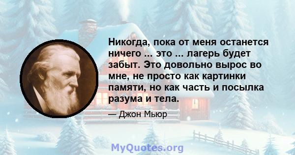 Никогда, пока от меня останется ничего ... это ... лагерь будет забыт. Это довольно вырос во мне, не просто как картинки памяти, но как часть и посылка разума и тела.