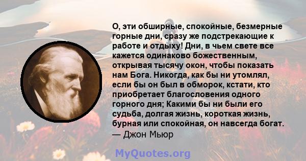 О, эти обширные, спокойные, безмерные горные дни, сразу же подстрекающие к работе и отдыху! Дни, в чьем свете все кажется одинаково божественным, открывая тысячу окон, чтобы показать нам Бога. Никогда, как бы ни