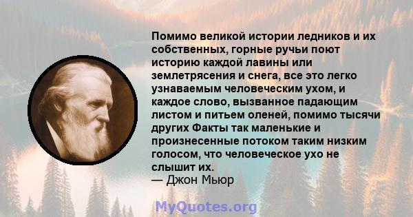 Помимо великой истории ледников и их собственных, горные ручьи поют историю каждой лавины или землетрясения и снега, все это легко узнаваемым человеческим ухом, и каждое слово, вызванное падающим листом и питьем оленей, 