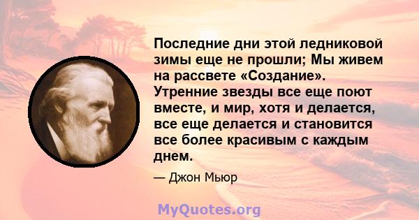 Последние дни этой ледниковой зимы еще не прошли; Мы живем на рассвете «Создание». Утренние звезды все еще поют вместе, и мир, хотя и делается, все еще делается и становится все более красивым с каждым днем.