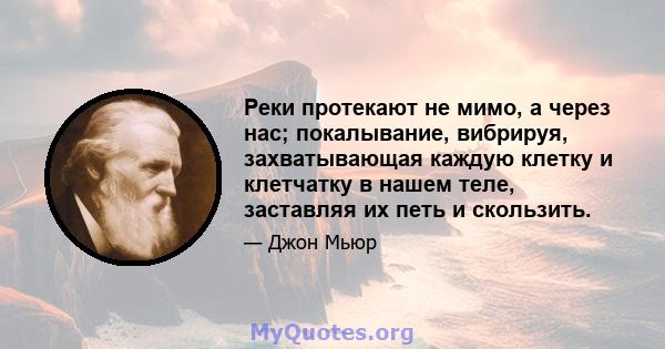 Реки протекают не мимо, а через нас; покалывание, вибрируя, захватывающая каждую клетку и клетчатку в нашем теле, заставляя их петь и скользить.