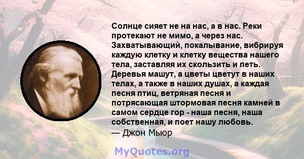 Солнце сияет не на нас, а в нас. Реки протекают не мимо, а через нас. Захватывающий, покалывание, вибрируя каждую клетку и клетку вещества нашего тела, заставляя их скользить и петь. Деревья машут, а цветы цветут в