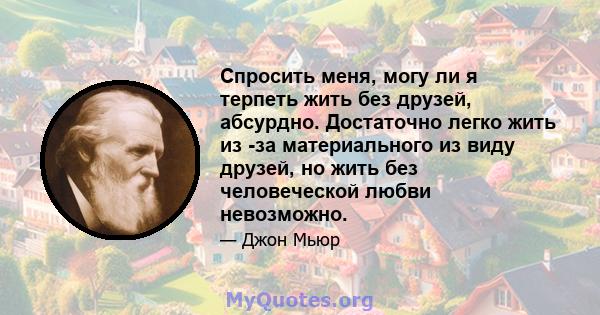 Спросить меня, могу ли я терпеть жить без друзей, абсурдно. Достаточно легко жить из -за материального из виду друзей, но жить без человеческой любви невозможно.