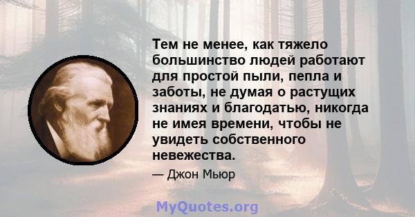 Тем не менее, как тяжело большинство людей работают для простой пыли, пепла и заботы, не думая о растущих знаниях и благодатью, никогда не имея времени, чтобы не увидеть собственного невежества.