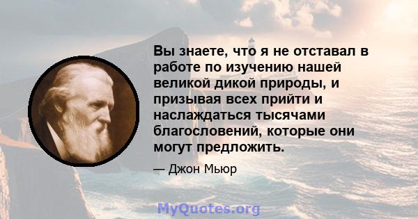 Вы знаете, что я не отставал в работе по изучению нашей великой дикой природы, и призывая всех прийти и наслаждаться тысячами благословений, которые они могут предложить.