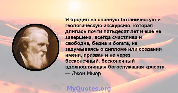 Я бродил на славную ботаническую и геологическую экскурсию, которая длилась почти пятьдесят лет и еще не завершена, всегда счастлива и свободна, бедна и богата, не задумываясь о дипломе или создании имени, призван и не