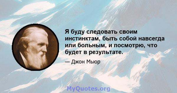 Я буду следовать своим инстинктам, быть собой навсегда или больным, и посмотрю, что будет в результате.