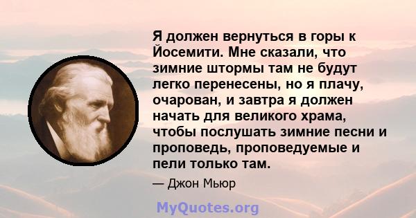 Я должен вернуться в горы к Йосемити. Мне сказали, что зимние штормы там не будут легко перенесены, но я плачу, очарован, и завтра я должен начать для великого храма, чтобы послушать зимние песни и проповедь,