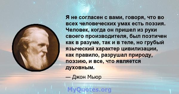 Я не согласен с вами, говоря, что во всех человеческих умах есть поэзия. Человек, когда он пришел из руки своего производителя, был поэтичен как в разуме, так и в теле, но грубый языческий характер цивилизации, как