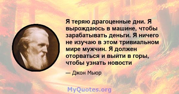 Я теряю драгоценные дни. Я вырождаюсь в машине, чтобы зарабатывать деньги. Я ничего не изучаю в этом тривиальном мире мужчин. Я должен оторваться и выйти в горы, чтобы узнать новости