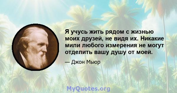 Я учусь жить рядом с жизнью моих друзей, не видя их. Никакие мили любого измерения не могут отделить вашу душу от моей.