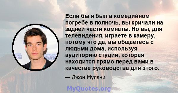 Если бы я был в комедийном погребе в полночь, вы кричали на задней части комнаты. Но вы, для телевидения, играете в камеру, потому что да, вы общаетесь с людьми дома, используя аудиторию студии, которая находится прямо