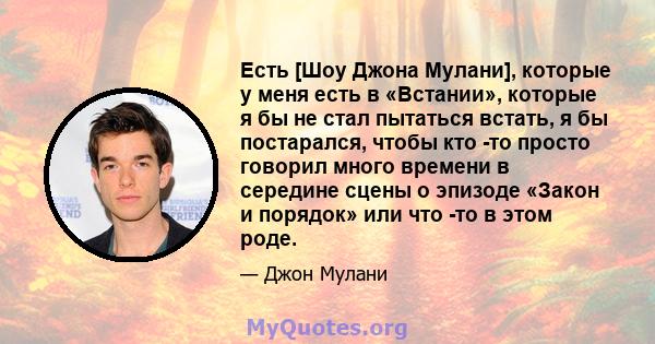 Есть [Шоу Джона Мулани], которые у меня есть в «Встании», которые я бы не стал пытаться встать, я бы постарался, чтобы кто -то просто говорил много времени в середине сцены о эпизоде ​​«Закон и порядок» или что -то в