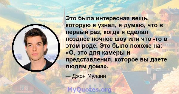 Это была интересная вещь, которую я узнал, я думаю, что в первый раз, когда я сделал позднее ночное шоу или что -то в этом роде. Это было похоже на: «О, это для камеры и представления, которое вы даете людям дома».