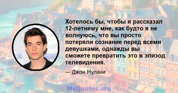 Хотелось бы, чтобы я рассказал 12-летнему мне, как будто я не волнуюсь, что вы просто потеряли сознание перед всеми девушками, однажды вы сможете превратить это в эпизод телевидения.