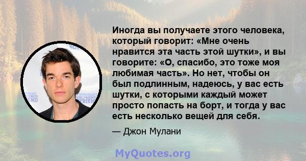 Иногда вы получаете этого человека, который говорит: «Мне очень нравится эта часть этой шутки», и вы говорите: «О, спасибо, это тоже моя любимая часть». Но нет, чтобы он был подлинным, надеюсь, у вас есть шутки, с