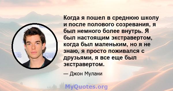 Когда я пошел в среднюю школу и после полового созревания, я был немного более внутрь. Я был настоящим экстравертом, когда был маленьким, но я не знаю, я просто поживался с друзьями, я все еще был экстравертом.