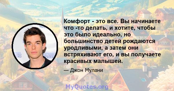 Комфорт - это все. Вы начинаете что -то делать, и хотите, чтобы это было идеально, но большинство детей рождаются уродливыми, а затем они встряхивают его, и вы получаете красивых малышей.