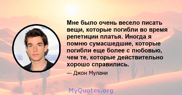 Мне было очень весело писать вещи, которые погибли во время репетиции платья. Иногда я помню сумасшедшие, которые погибли еще более с любовью, чем те, которые действительно хорошо справились.