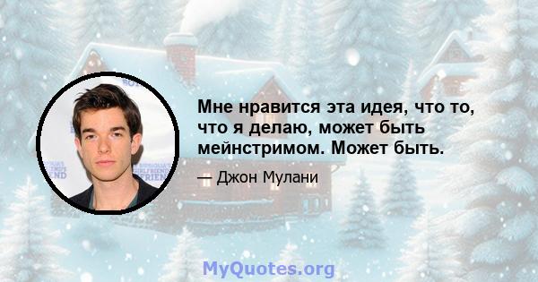 Мне нравится эта идея, что то, что я делаю, может быть мейнстримом. Может быть.