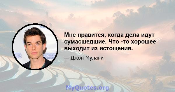 Мне нравится, когда дела идут сумасшедшие. Что -то хорошее выходит из истощения.