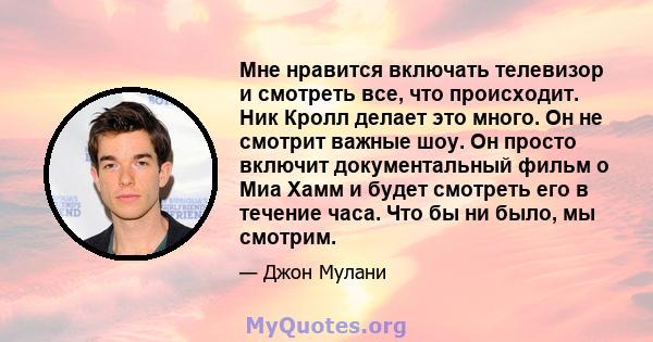 Мне нравится включать телевизор и смотреть все, что происходит. Ник Кролл делает это много. Он не смотрит важные шоу. Он просто включит документальный фильм о Миа Хамм и будет смотреть его в течение часа. Что бы ни