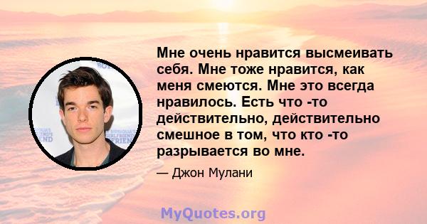 Мне очень нравится высмеивать себя. Мне тоже нравится, как меня смеются. Мне это всегда нравилось. Есть что -то действительно, действительно смешное в том, что кто -то разрывается во мне.