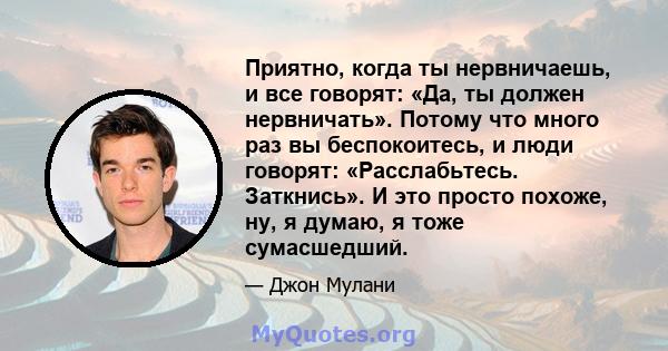 Приятно, когда ты нервничаешь, и все говорят: «Да, ты должен нервничать». Потому что много раз вы беспокоитесь, и люди говорят: «Расслабьтесь. Заткнись». И это просто похоже, ну, я думаю, я тоже сумасшедший.