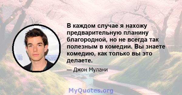 В каждом случае я нахожу предварительную планину благородной, но не всегда так полезным в комедии. Вы знаете комедию, как только вы это делаете.