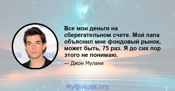 Все мои деньги на сберегательном счете. Мой папа объяснил мне фондовый рынок, может быть, 75 раз. Я до сих пор этого не понимаю.