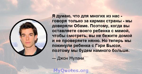 Я думаю, что для многих из нас - говоря только за карман страны - мы доверяли Обаме. Поэтому, когда вы оставляете своего ребенка с мамой, чтобы смотреть, вы не бежите домой и не проверяете няню. Но теперь мы покинули