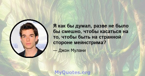 Я как бы думал, разве не было бы смешно, чтобы касаться на то, чтобы быть на странной стороне мейнстрима?