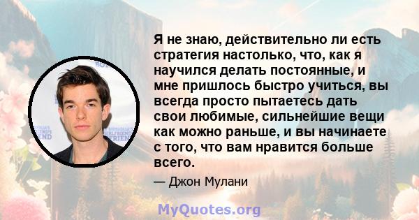 Я не знаю, действительно ли есть стратегия настолько, что, как я научился делать постоянные, и мне пришлось быстро учиться, вы всегда просто пытаетесь дать свои любимые, сильнейшие вещи как можно раньше, и вы начинаете