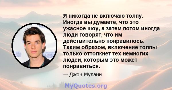 Я никогда не включаю толпу. Иногда вы думаете, что это ужасное шоу, а затем потом иногда люди говорят, что им действительно понравилось. Таким образом, включение толпы только оттолкнет тех немногих людей, которым это