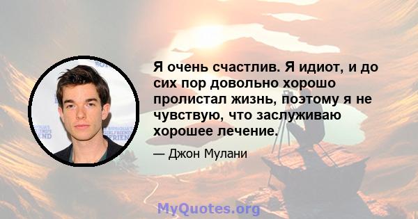 Я очень счастлив. Я идиот, и до сих пор довольно хорошо пролистал жизнь, поэтому я не чувствую, что заслуживаю хорошее лечение.