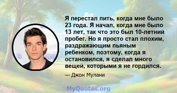 Я перестал пить, когда мне было 23 года. Я начал, когда мне было 13 лет, так что это был 10-летний пробег. Но я просто стал плохим, раздражающим пьяным ребенком, поэтому, когда я остановился, я сделал много вещей,