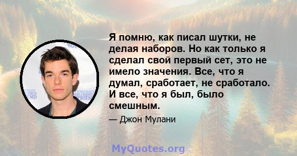 Я помню, как писал шутки, не делая наборов. Но как только я сделал свой первый сет, это не имело значения. Все, что я думал, сработает, не сработало. И все, что я был, было смешным.